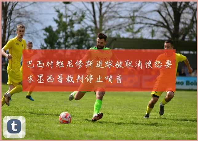 巴西对维尼修斯进球被取消愤怒要求墨西哥裁判停止哨音